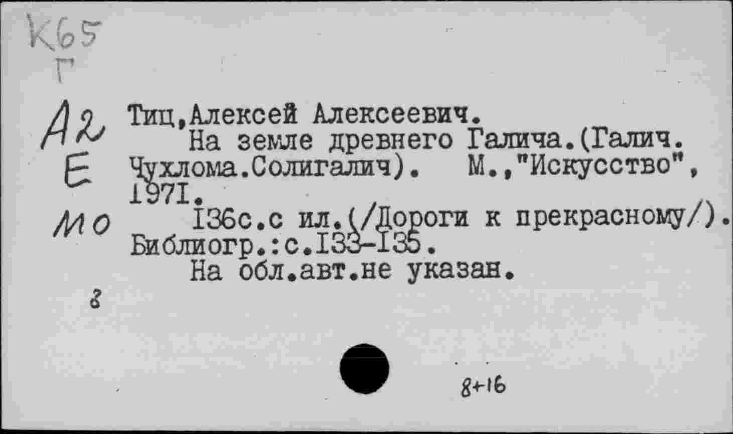 ﻿/U
Тиц,Алексей Алексеевич.
На земле древнего Галича.(Галич.
Чухлома.Солигалич). М.»"Искусство",
Mo
г
I36с.с ил.(/Дороги к Библиогр.: с.133-135.
На обл.авт.не указан